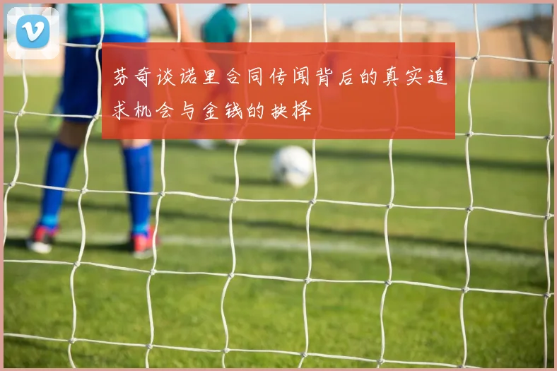 芬奇谈诺里合同传闻背后的真实追求机会与金钱的抉择