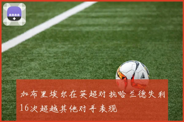 加布里埃尔在英超对抗哈兰德失利16次超越其他对手表现