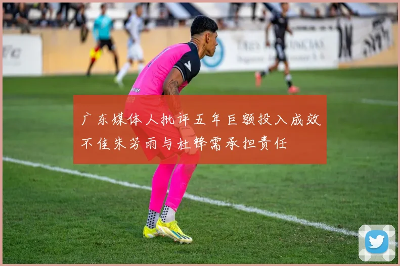 广东媒体人批评五年巨额投入成效不佳朱芳雨与杜锋需承担责任