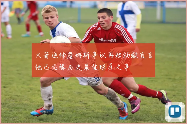 火箭逆转詹姆斯争议再起杨毅直言他已无缘历史最佳球员之争