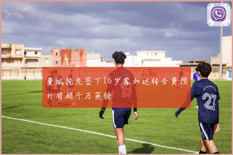 曼城抢先签下16岁蒙加达转会费预计将超千万英镑