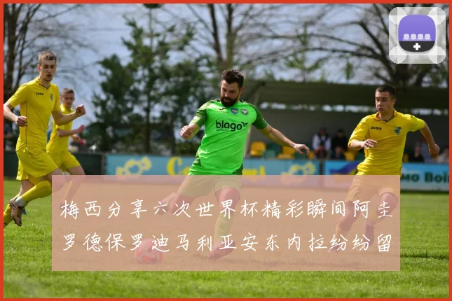 梅西分享六次世界杯精彩瞬间阿圭罗德保罗迪马利亚安东内拉纷纷留言评论