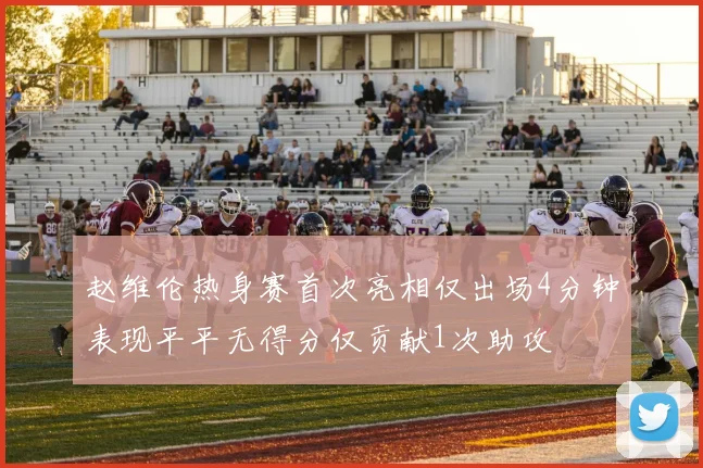 赵维伦热身赛首次亮相仅出场4分钟表现平平无得分仅贡献1次助攻