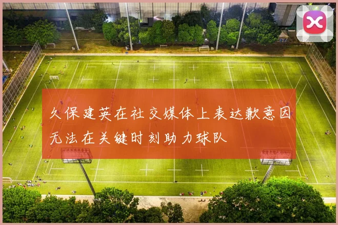 久保建英在社交媒体上表达歉意因无法在关键时刻助力球队