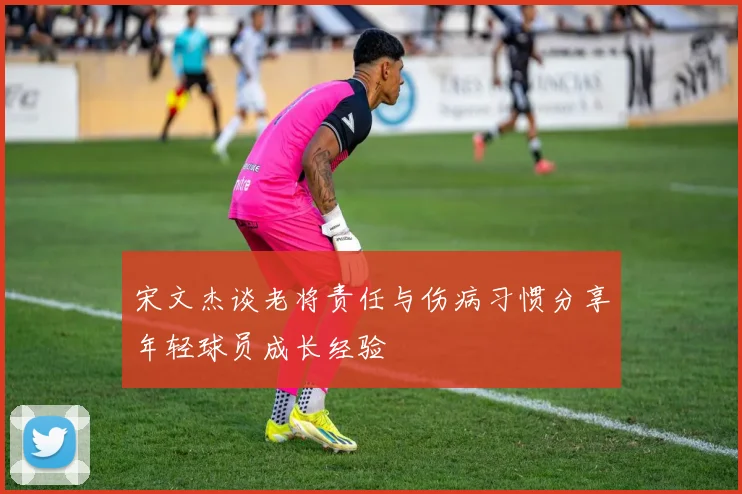 宋文杰谈老将责任与伤病习惯分享年轻球员成长经验