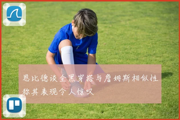 恩比德谈全黑穿搭与詹姆斯相似性称其表现令人惊叹