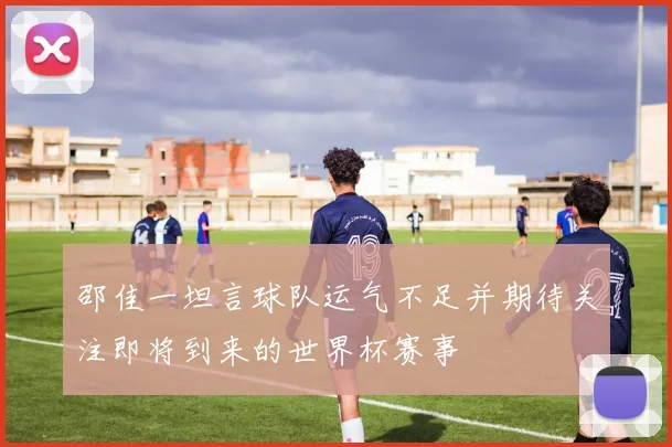 邵佳一坦言球队运气不足并期待关注即将到来的世界杯赛事
