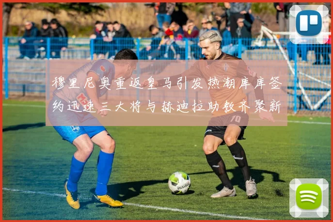 穆里尼奥重返皇马引发热潮库库签约迅速三大将与赫迪拉助教齐聚新阵容