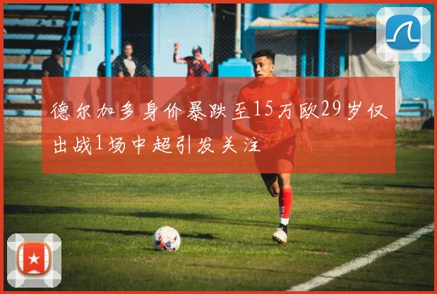 德尔加多身价暴跌至15万欧29岁仅出战1场中超引发关注