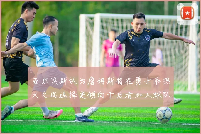 查尔莫斯认为詹姆斯将在勇士和热火之间选择更倾向于后者加入球队