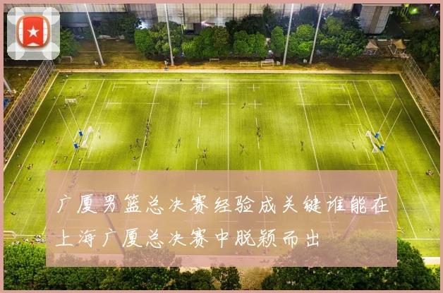 广厦男篮总决赛经验成关键谁能在上海广厦总决赛中脱颖而出