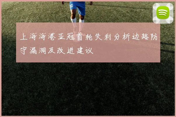 上海海港亚冠首轮失利分析边路防守漏洞及改进建议