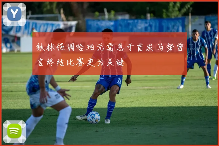 铁林强调哈珀无需急于首发马努曾言终结比赛更为关键