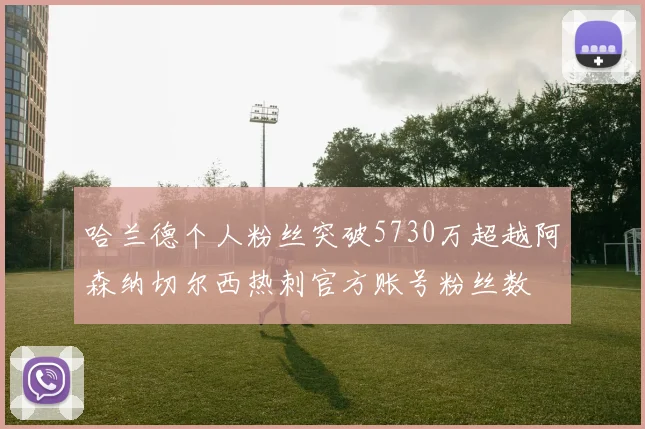 哈兰德个人粉丝突破5730万超越阿森纳切尔西热刺官方账号粉丝数